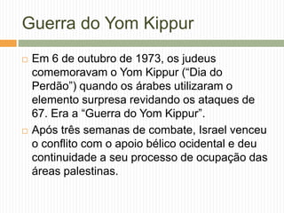 Guerra do Yom Kippur
 Em 6 de outubro de 1973, os judeus
comemoravam o Yom Kippur (“Dia do
Perdão”) quando os árabes utilizaram o
elemento surpresa revidando os ataques de
67. Era a “Guerra do Yom Kippur”.
 Após três semanas de combate, Israel venceu
o conflito com o apoio bélico ocidental e deu
continuidade a seu processo de ocupação das
áreas palestinas.
 