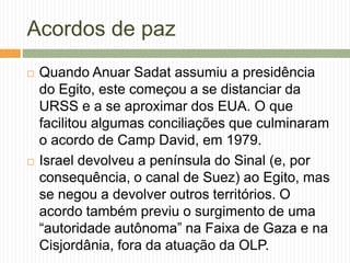 Acordos de paz
 Quando Anuar Sadat assumiu a presidência
do Egito, este começou a se distanciar da
URSS e a se aproximar dos EUA. O que
facilitou algumas conciliações que culminaram
o acordo de Camp David, em 1979.
 Israel devolveu a península do Sinal (e, por
consequência, o canal de Suez) ao Egito, mas
se negou a devolver outros territórios. O
acordo também previu o surgimento de uma
“autoridade autônoma” na Faixa de Gaza e na
Cisjordânia, fora da atuação da OLP.
 