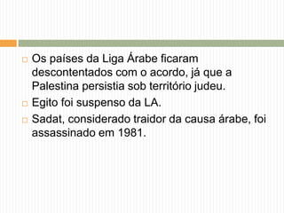  Os países da Liga Árabe ficaram
descontentados com o acordo, já que a
Palestina persistia sob território judeu.
 Egito foi suspenso da LA.
 Sadat, considerado traidor da causa árabe, foi
assassinado em 1981.
 