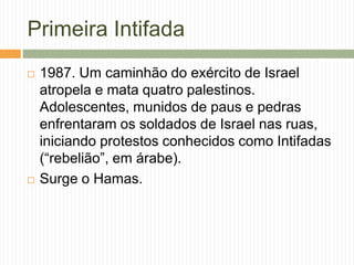 Primeira Intifada
 1987. Um caminhão do exército de Israel
atropela e mata quatro palestinos.
Adolescentes, munidos de paus e pedras
enfrentaram os soldados de Israel nas ruas,
iniciando protestos conhecidos como Intifadas
(“rebelião”, em árabe).
 Surge o Hamas.
 