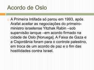 Acordo de Oslo
 A Primeira Intifada só parou em 1993, após
Arafat aceitar as negociações do primeiro-
ministro israelense Yitzhak Rabin –sob
supervisão ianque –em acordo firmado na
cidade de Oslo [Noruega]. A Faixa de Gaza e
a Cisjordânia foram para o controle palestino,
em troca de um acordo de paz e o fim das
hostilidades contra Israel.
 