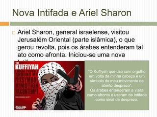 Nova Intifada e Ariel Sharon
 Ariel Sharon, general israelense, visitou
Jerusalém Oriental (parte islâmica), o que
gerou revolta, pois os árabes entenderam tal
ato como afronta. Iniciou-se uma nova
Intifada.
“O Kuffiyah que uso com orgulho
em volta da minha cabeça é um
símbolo do meu movimento de
aberto desprezo”.
Os árabes entenderam a visita
como afronta e usaram da Intifada
como sinal de desprezo.
 