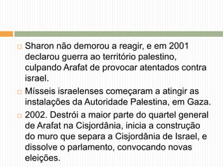  Sharon não demorou a reagir, e em 2001
declarou guerra ao território palestino,
culpando Arafat de provocar atentados contra
israel.
 Mísseis israelenses começaram a atingir as
instalações da Autoridade Palestina, em Gaza.
 2002. Destrói a maior parte do quartel general
de Arafat na Cisjordânia, inicia a construção
do muro que separa a Cisjordânia de Israel, e
dissolve o parlamento, convocando novas
eleições.
 