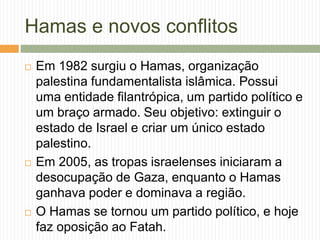 Hamas e novos conflitos
 Em 1982 surgiu o Hamas, organização
palestina fundamentalista islâmica. Possui
uma entidade filantrópica, um partido político e
um braço armado. Seu objetivo: extinguir o
estado de Israel e criar um único estado
palestino.
 Em 2005, as tropas israelenses iniciaram a
desocupação de Gaza, enquanto o Hamas
ganhava poder e dominava a região.
 O Hamas se tornou um partido político, e hoje
faz oposição ao Fatah.
 