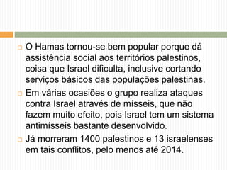  O Hamas tornou-se bem popular porque dá
assistência social aos territórios palestinos,
coisa que Israel dificulta, inclusive cortando
serviços básicos das populações palestinas.
 Em várias ocasiões o grupo realiza ataques
contra Israel através de mísseis, que não
fazem muito efeito, pois Israel tem um sistema
antimísseis bastante desenvolvido.
 Já morreram 1400 palestinos e 13 israelenses
em tais conflitos, pelo menos até 2014.
 