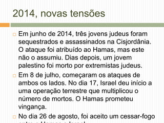 2014, novas tensões
 Em junho de 2014, três jovens judeus foram
sequestrados e assassinados na Cisjordânia.
O ataque foi atribuído ao Hamas, mas este
não o assumiu. Dias depois, um jovem
palestino foi morto por extremistas judeus.
 Em 8 de julho, começaram os ataques de
ambos os lados. No dia 17, Israel deu início a
uma operação terrestre que multiplicou o
número de mortos. O Hamas prometeu
vingança.
 No dia 26 de agosto, foi aceito um cessar-fogo
 