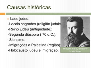 Causas históricas
 Lado judeu:
-Locais sagrados (religião judaica)
-Reino judeu (antiguidade);
-Segunda diáspora ( 70 d.C.);
-Sionismo;
-Imigrações à Palestina (região);
-Holocausto judeu e imigração.
Theodor Herzl, fundador
do sionismo.
 