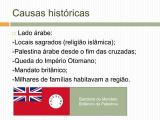 Causas históricas
 Lado árabe:
-Locais sagrados (religião islâmica);
-Palestina árabe desde o fim das cruzadas;
-Queda do Império Otomano;
-Mandato britânico;
-Milhares de famílias habitavam a região.
Bandeira do Mandato
Britânico da Palestina
 