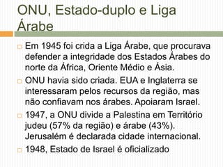 ONU, Estado-duplo e Liga
Árabe
 Em 1945 foi crida a Liga Árabe, que procurava
defender a integridade dos Estados Árabes do
norte da África, Oriente Médio e Ásia.
 ONU havia sido criada. EUA e Inglaterra se
interessaram pelos recursos da região, mas
não confiavam nos árabes. Apoiaram Israel.
 1947, a ONU divide a Palestina em Território
judeu (57% da região) e árabe (43%).
Jerusalém é declarada cidade internacional.
 1948, Estado de Israel é oficializado
 