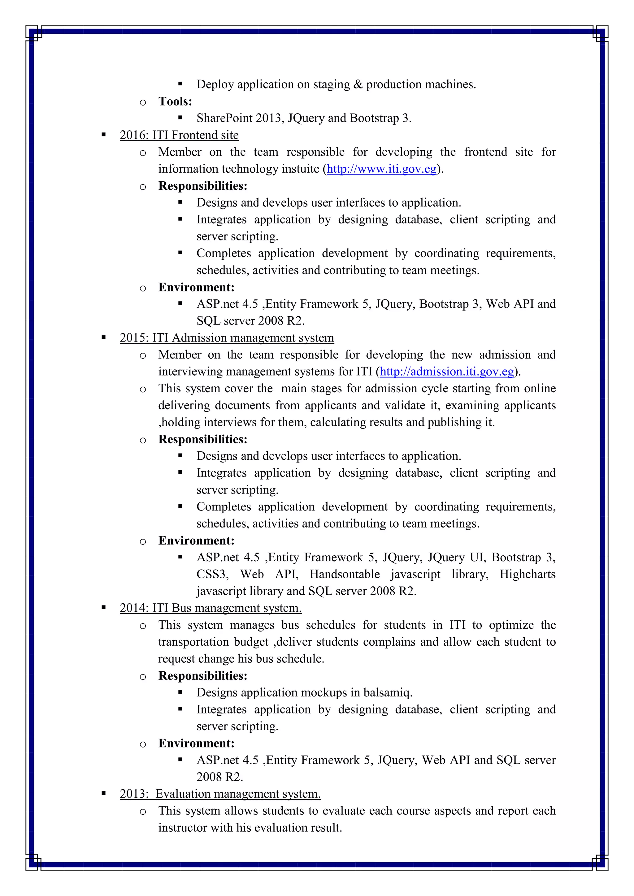  Deploy application on staging & production machines.
o Tools:
 SharePoint 2013, JQuery and Bootstrap 3.
 2016: ITI Frontend site
o Member on the team responsible for developing the frontend site for
information technology instuite (http://www.iti.gov.eg).
o Responsibilities:
 Designs and develops user interfaces to application.
 Integrates application by designing database, client scripting and
server scripting.
 Completes application development by coordinating requirements,
schedules, activities and contributing to team meetings.
o Environment:
 ASP.net 4.5 ,Entity Framework 5, JQuery, Bootstrap 3, Web API and
SQL server 2008 R2.
 2015: ITI Admission management system
o Member on the team responsible for developing the new admission and
interviewing management systems for ITI (http://admission.iti.gov.eg).
o This system cover the main stages for admission cycle starting from online
delivering documents from applicants and validate it, examining applicants
,holding interviews for them, calculating results and publishing it.
o Responsibilities:
 Designs and develops user interfaces to application.
 Integrates application by designing database, client scripting and
server scripting.
 Completes application development by coordinating requirements,
schedules, activities and contributing to team meetings.
o Environment:
 ASP.net 4.5 ,Entity Framework 5, JQuery, JQuery UI, Bootstrap 3,
CSS3, Web API, Handsontable javascript library, Highcharts
javascript library and SQL server 2008 R2.
 2014: ITI Bus management system.
o This system manages bus schedules for students in ITI to optimize the
transportation budget ,deliver students complains and allow each student to
request change his bus schedule.
o Responsibilities:
 Designs application mockups in balsamiq.
 Integrates application by designing database, client scripting and
server scripting.
o Environment:
 ASP.net 4.5 ,Entity Framework 5, JQuery, Web API and SQL server
2008 R2.
 2013: Evaluation management system.
o This system allows students to evaluate each course aspects and report each
instructor with his evaluation result.
 