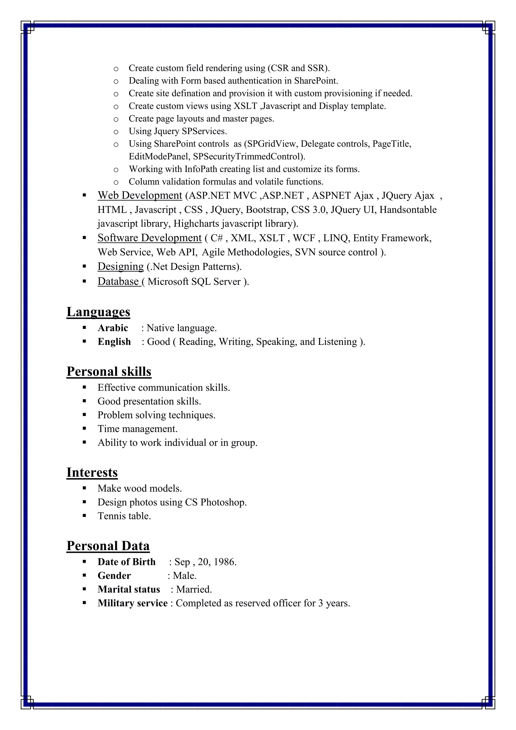 o Create custom field rendering using (CSR and SSR).
o Dealing with Form based authentication in SharePoint.
o Create site defination and provision it with custom provisioning if needed.
o Create custom views using XSLT ,Javascript and Display template.
o Create page layouts and master pages.
o Using Jquery SPServices.
o Using SharePoint controls as (SPGridView, Delegate controls, PageTitle,
EditModePanel, SPSecurityTrimmedControl).
o Working with InfoPath creating list and customize its forms.
o Column validation formulas and volatile functions.
 Web Development (ASP.NET MVC ,ASP.NET , ASPNET Ajax , JQuery Ajax ,
HTML , Javascript , CSS , JQuery, Bootstrap, CSS 3.0, JQuery UI, Handsontable
javascript library, Highcharts javascript library).
 Software Development ( C# , XML, XSLT , WCF , LINQ, Entity Framework,
Web Service, Web API, Agile Methodologies, SVN source control ).
 Designing (.Net Design Patterns).
 Database ( Microsoft SQL Server ).
Languages
 Arabic : Native language.
 English : Good ( Reading, Writing, Speaking, and Listening ).
Personal skills
 Effective communication skills.
 Good presentation skills.
 Problem solving techniques.
 Time management.
 Ability to work individual or in group.
Interests
 Make wood models.
 Design photos using CS Photoshop.
 Tennis table.
Personal Data
 Date of Birth : Sep , 20, 1986.
 Gender : Male.
 Marital status : Married.
 Military service : Completed as reserved officer for 3 years.
 