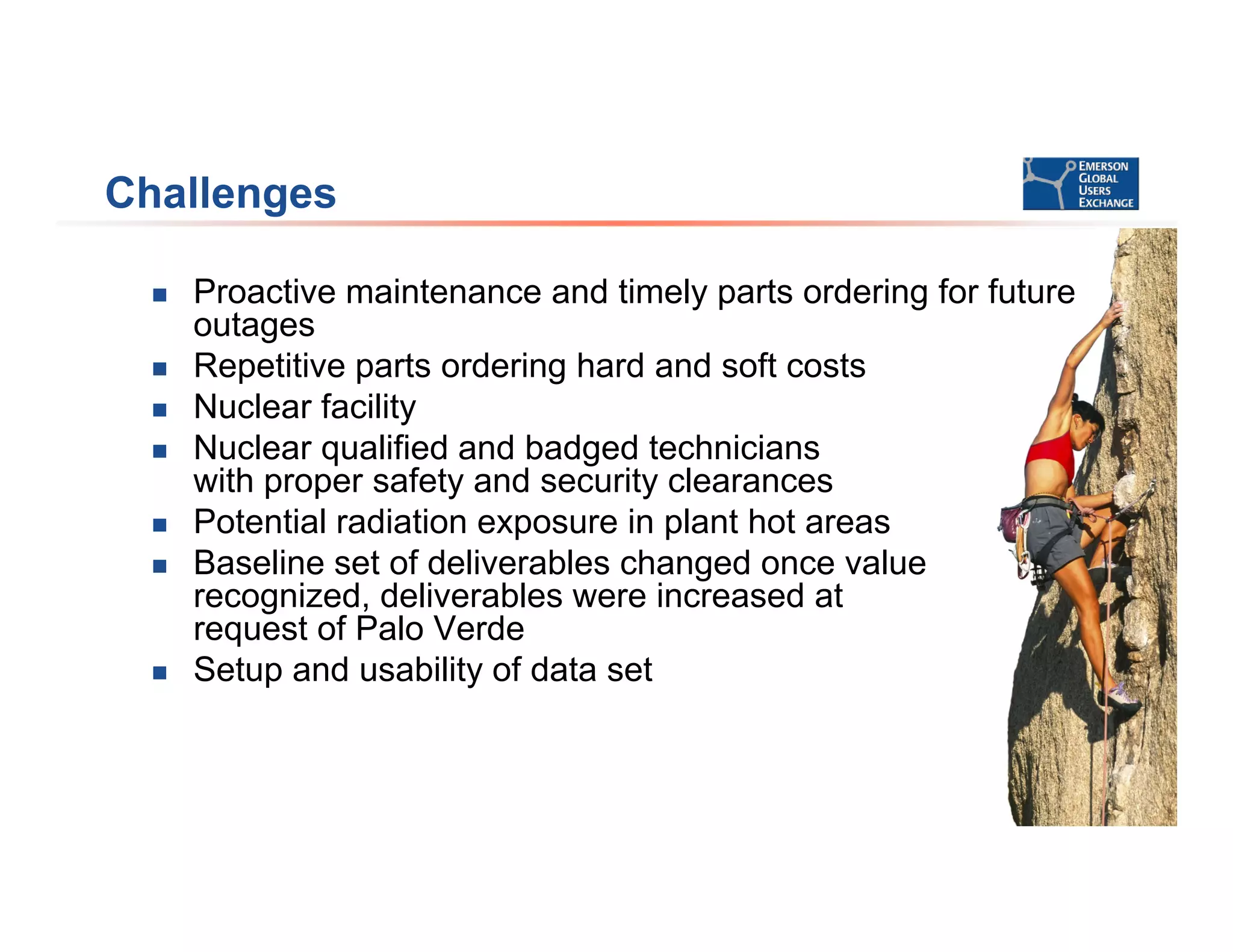 Challenges
 Proactive maintenance and timely parts ordering for future
outages
 Repetitive parts ordering hard and soft costs
 Nuclear facility
 Nuclear qualified and badged technicians
with proper safety and security clearances
 Potential radiation exposure in plant hot areas
 Baseline set of deliverables changed once value
recognized, deliverables were increased at
request of Palo Verde
 Setup and usability of data set
 