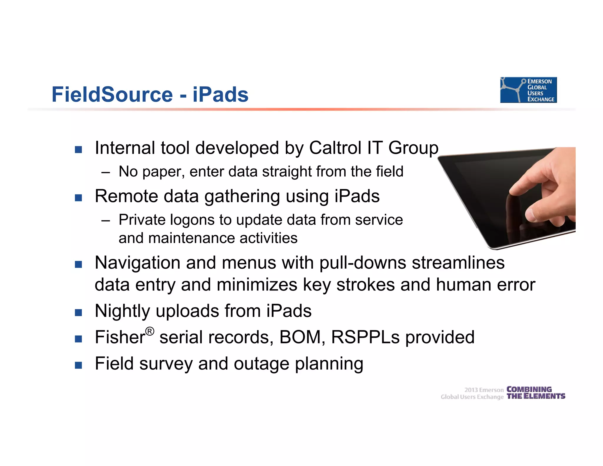 FieldSource - iPads
 Internal tool developed by Caltrol IT Group
– No paper, enter data straight from the field
 Remote data gathering using iPads
– Private logons to update data from service
and maintenance activities
 Navigation and menus with pull-downs streamlines
data entry and minimizes key strokes and human error
 Nightly uploads from iPads
 Fisher®
serial records, BOM, RSPPLs provided
 Field survey and outage planning
 