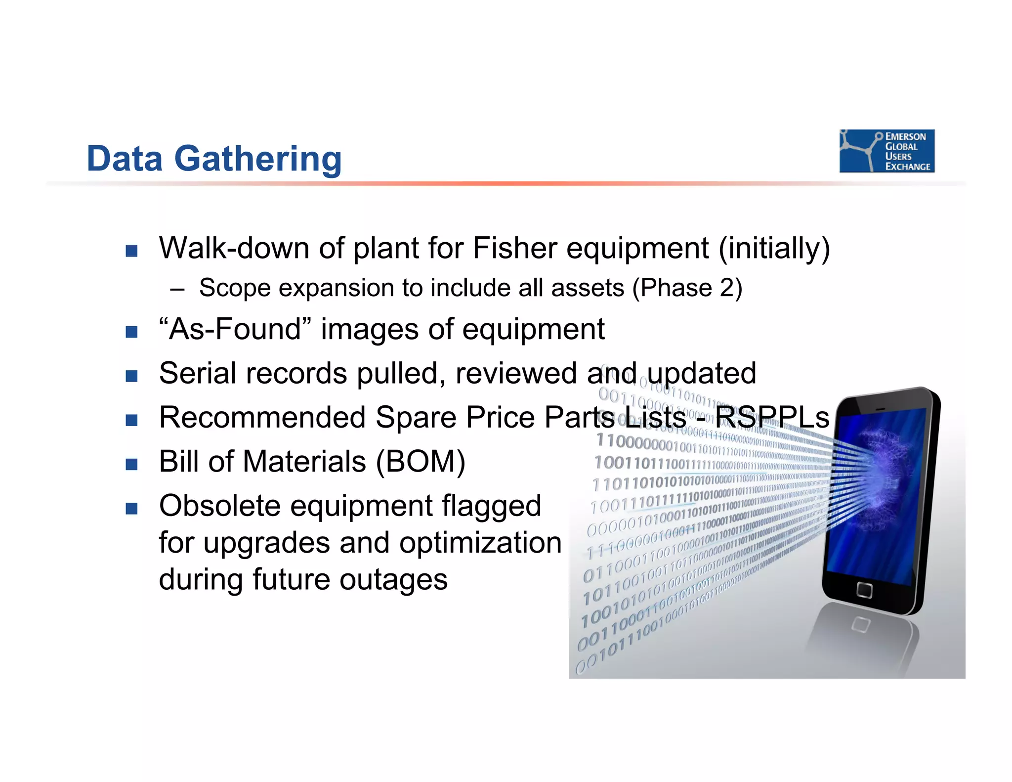 Data Gathering
 Walk-down of plant for Fisher equipment (initially)
– Scope expansion to include all assets (Phase 2)
 “As-Found” images of equipment
 Serial records pulled, reviewed and updated
 Recommended Spare Price Parts Lists - RSPPLs
 Bill of Materials (BOM)
 Obsolete equipment flagged
for upgrades and optimization
during future outages
 