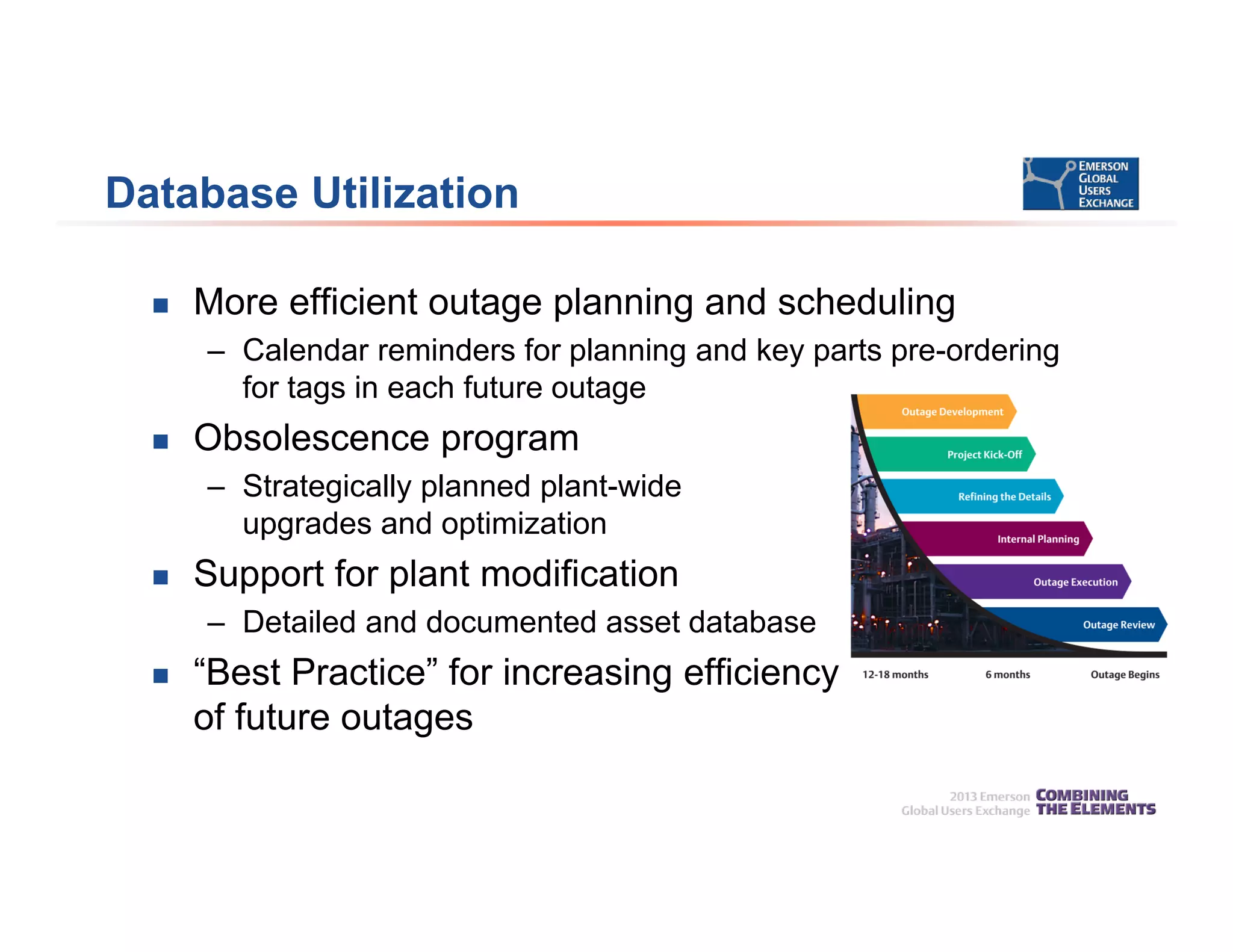 Database Utilization
 More efficient outage planning and scheduling
– Calendar reminders for planning and key parts pre-ordering
for tags in each future outage
 Obsolescence program
– Strategically planned plant-wide
upgrades and optimization
 Support for plant modification
– Detailed and documented asset database
 “Best Practice” for increasing efficiency
of future outages
 