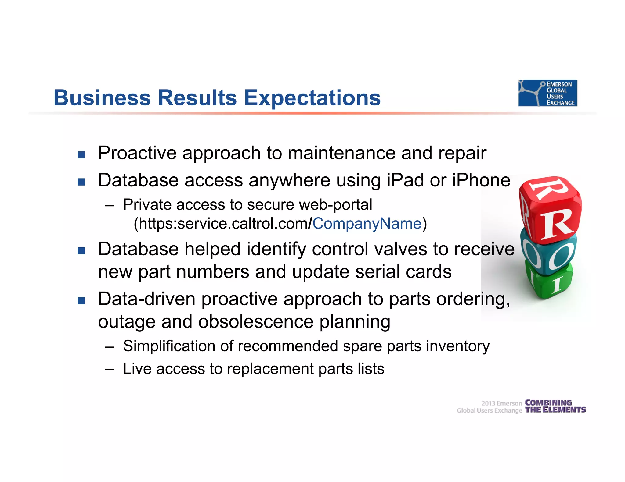 Business Results Expectations
 Proactive approach to maintenance and repair
 Database access anywhere using iPad or iPhone
– Private access to secure web-portal
(https:service.caltrol.com/CompanyName)
 Database helped identify control valves to receive
new part numbers and update serial cards
 Data-driven proactive approach to parts ordering,
outage and obsolescence planning
– Simplification of recommended spare parts inventory
– Live access to replacement parts lists
 