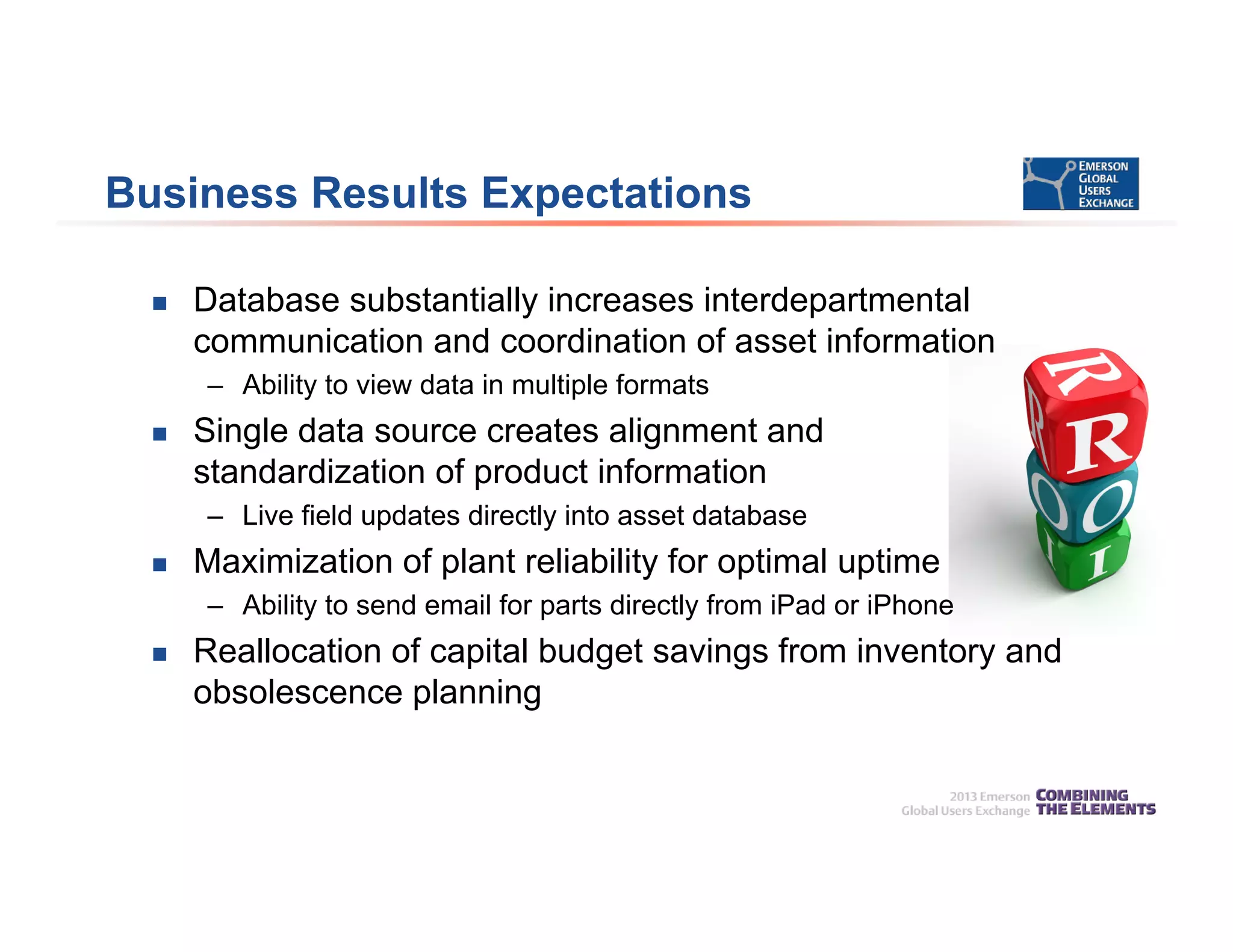 Business Results Expectations
 Database substantially increases interdepartmental
communication and coordination of asset information
– Ability to view data in multiple formats
 Single data source creates alignment and
standardization of product information
– Live field updates directly into asset database
 Maximization of plant reliability for optimal uptime
– Ability to send email for parts directly from iPad or iPhone
 Reallocation of capital budget savings from inventory and
obsolescence planning
 