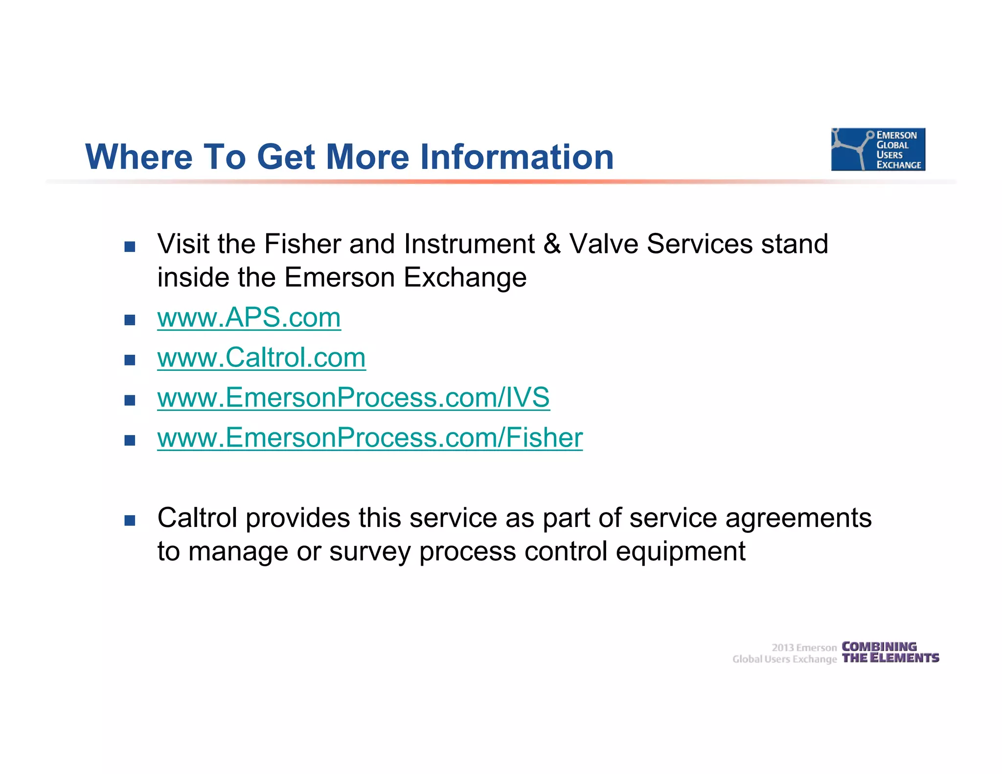 Where To Get More Information
 Visit the Fisher and Instrument & Valve Services stand
inside the Emerson Exchange
 www.APS.com
 www.Caltrol.com
 www.EmersonProcess.com/IVS
 www.EmersonProcess.com/Fisher
 Caltrol provides this service as part of service agreements
to manage or survey process control equipment
 