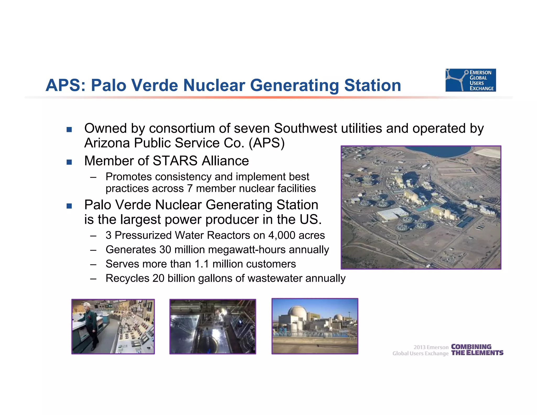 APS: Palo Verde Nuclear Generating Station
 Owned by consortium of seven Southwest utilities and operated by
Arizona Public Service Co. (APS)
 Member of STARS Alliance
– Promotes consistency and implement best
practices across 7 member nuclear facilities
 Palo Verde Nuclear Generating Station
is the largest power producer in the US.
– 3 Pressurized Water Reactors on 4,000 acres
– Generates 30 million megawatt-hours annually
– Serves more than 1.1 million customers
– Recycles 20 billion gallons of wastewater annually
 