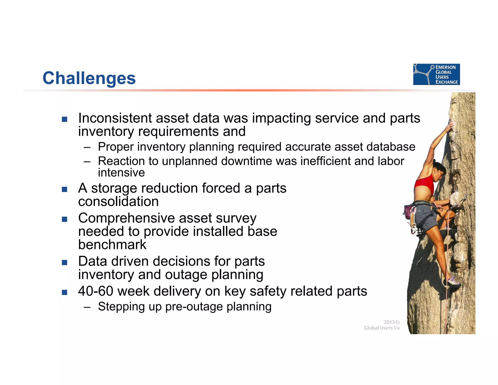 Challenges
 Inconsistent asset data was impacting service and parts
inventory requirements and
– Proper inventory planning required accurate asset database
– Reaction to unplanned downtime was inefficient and labor
intensive
 A storage reduction forced a parts
consolidation
 Comprehensive asset survey
needed to provide installed base
benchmark
 Data driven decisions for parts
inventory and outage planning
 40-60 week delivery on key safety related parts
– Stepping up pre-outage planning
 