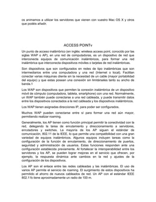 os animamos a utilizar los servidores que vienen con vuestro Mac OS X y otros
que podéis añadir.
ACCESS POINTv
Un punto de acceso inalámbrico (en inglés: wireless access point, conocido por las
siglas WAP o AP), en una red de computadoras, es un dispositivo de red que
interconecta equipos de comunicación inalámbricos, para formar una red
inalámbrica que interconecta dispositivos móviles o tarjetas de red inalámbricas.
Son dispositivos que son configurados en redes de tipo inalámbricas que son
intermediarios entre una computadora y una red (Internet o local). Facilitan
conectar varias máquinas cliente sin la necesidad de un cable (mayor portabilidad
del equipo) y que estas posean una conexión sin limitárseles tanto su ancho de
banda.1
Los WAP son dispositivos que permiten la conexión inalámbrica de un dispositivo
móvil de cómputo (computadora, tableta, smartphone) con una red. Normalmente,
un WAP también puede conectarse a una red cableada, y puede transmitir datos
entre los dispositivos conectados a la red cableada y los dispositivos inalámbricos.
Los WAP tienen asignadas direcciones IP, para poder ser configurados.
Muchos WAP pueden conectarse entre sí para formar una red aún mayor,
permitiendo realizar roaming.
Generalmente, los AP tienen como función principal permitir la conectividad con la
red, delegando la tarea de enrutamiento y direccionamiento a servidores,
enrutadores y switches. La mayoría de los AP siguen el estándar de
comunicación, 802.11 de la IEEE, lo que permite una compatibilidad con una gran
variedad de equipos inalámbricos. Algunos equipos incluyen tareas como la
configuración de la función de enrutamiento, de direccionamiento de puertos,
seguridad y administración de usuarios. Estas funciones responden ante una
configuración establecida previamente. Al fortalecer la interoperabilidad entre los
servidores y los AP, se pueden lograr mejoras en el servicio que ofrecen, por
ejemplo, la respuesta dinámica ante cambios en la red y ajustes de la
configuración de los dispositivos.
Los AP son el enlace entre las redes cableadas y las inalámbricas. El uso de
varios AP permite el servicio de roaming. El surgimiento de estos dispositivos ha
permitido el ahorro de nuevos cableados de red. Un AP con el estándar IEEE
802.11b tiene aproximadamente un radio de 100 m.
 