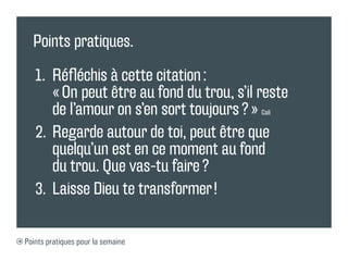 Points pratiques.
1. Réfléchis à cette citation :
« On peut être au fond du trou, s’il reste
de l’amour on s’en sort toujours ? » Cali
2. Regarde autour de toi, peut être que
quelqu’un est en ce moment au fond
du trou. Que vas-tu faire ?
3. Laisse Dieu te transformer !
Points pratiques pour la semaine