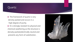 Quartz:
 The framework of quartz is very
density packed and occurs in a
high degree of purity.
 It is strongly resistant to physical and
chemical weathering as the structure is
densely packed,electrically neutral and
prevents any form of substitution.
 