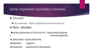 Some important secondary minerals:
 Silicates:
●clay minerals - ittlite ,kaolinite,montmorilonite etc.
 Non- silicates:
●oxide,hydroxides of Si,Al and Fe ; Haematite,Geothite;
L Limonite,gibbsite.
●Carbonated: Calcite,dolomite.
●Sulphates : Gypsum
●Phosphate : Apatite,Rock phosphate.
 