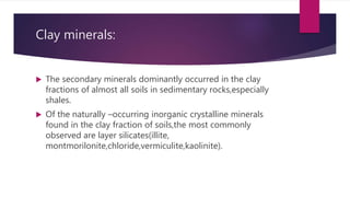 Clay minerals:
 The secondary minerals dominantly occurred in the clay
fractions of almost all soils in sedimentary rocks,especially
shales.
 Of the naturally –occurring inorganic crystalline minerals
found in the clay fraction of soils,the most commonly
observed are layer silicates(illite,
montmorilonite,chloride,vermiculite,kaolinite).
 