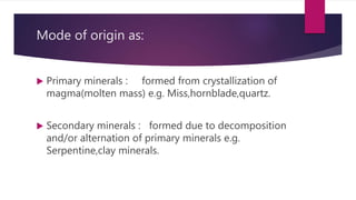 Mode of origin as:
 Primary minerals : formed from crystallization of
magma(molten mass) e.g. Miss,hornblade,quartz.
 Secondary minerals : formed due to decomposition
and/or alternation of primary minerals e.g.
Serpentine,clay minerals.
 