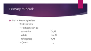Primary mineral:
 Non – ferromagnesians
•Tectosilicates
~Feldspar,such as:
Anorthite Ca,Al
Albite Na,Al
Orthoclase K,Al
~Quartz _
 