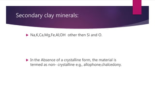 Secondary clay minerals:
 Na,K,Ca,Mg,Fe,Al,OH other then Si and O.
 In the Absence of a crystalline form, the material is
termed as non- crystalline e.g., allophone,chalcedony.
 