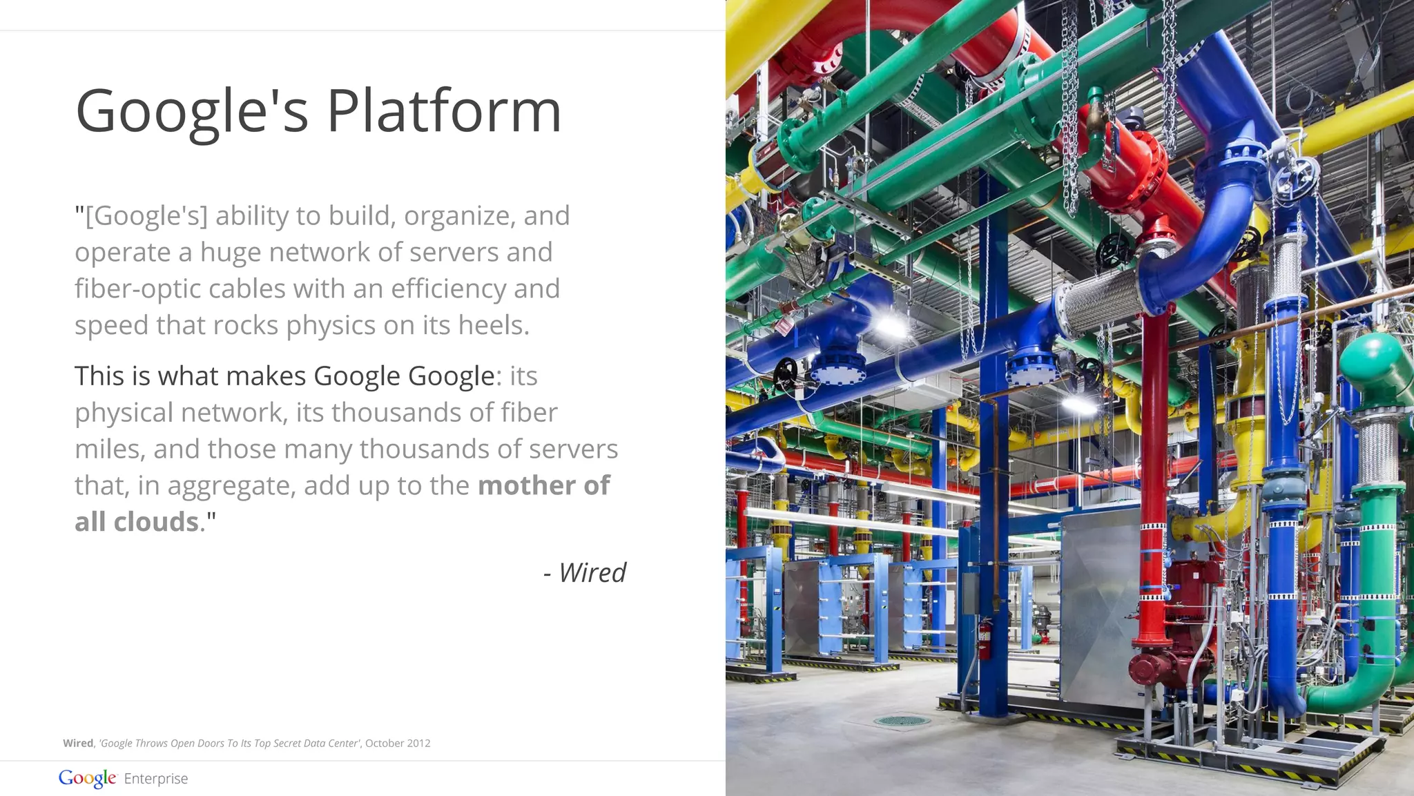 Images by Connie Zhou 
Google confidential | Do not distrib ute 
Google's Platform 
"[Google's] ability to build, organize, and 
operate a huge network of servers and 
fiber-optic cables with an efficiency and 
speed that rocks physics on its heels. 
This is what makes Google Google: its 
physical network, its thousands of fiber 
miles, and those many thousands of servers 
that, in aggregate, add up to the mother of 
all clouds." 
Wired, 'Google Throws Open Doors To Its Top Secret Data Center', October 2012 
- Wired 
 
