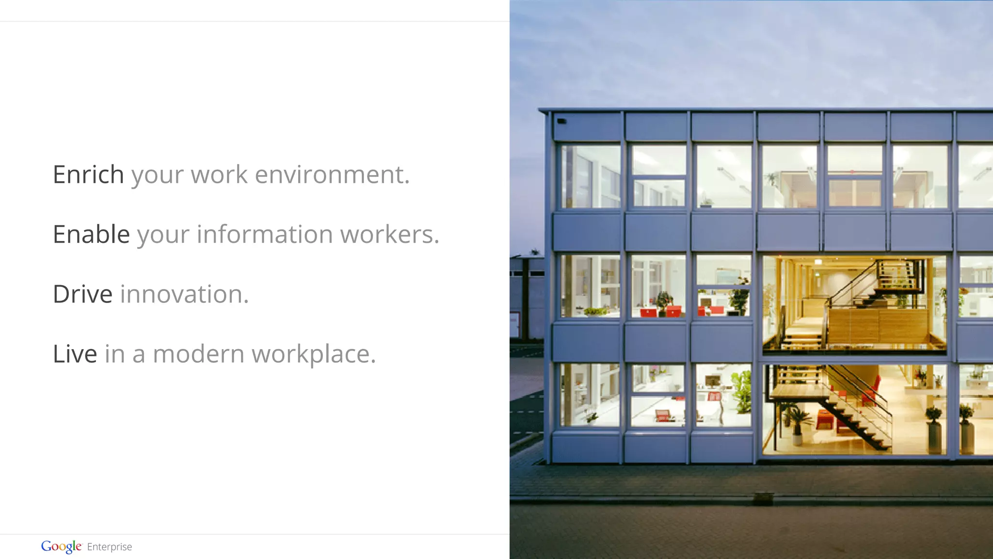Google confidential | Do not distribute 
Enrich your work environment. 
Enable your information workers. 
Drive innovation. 
Live in a modern workplace. 
 