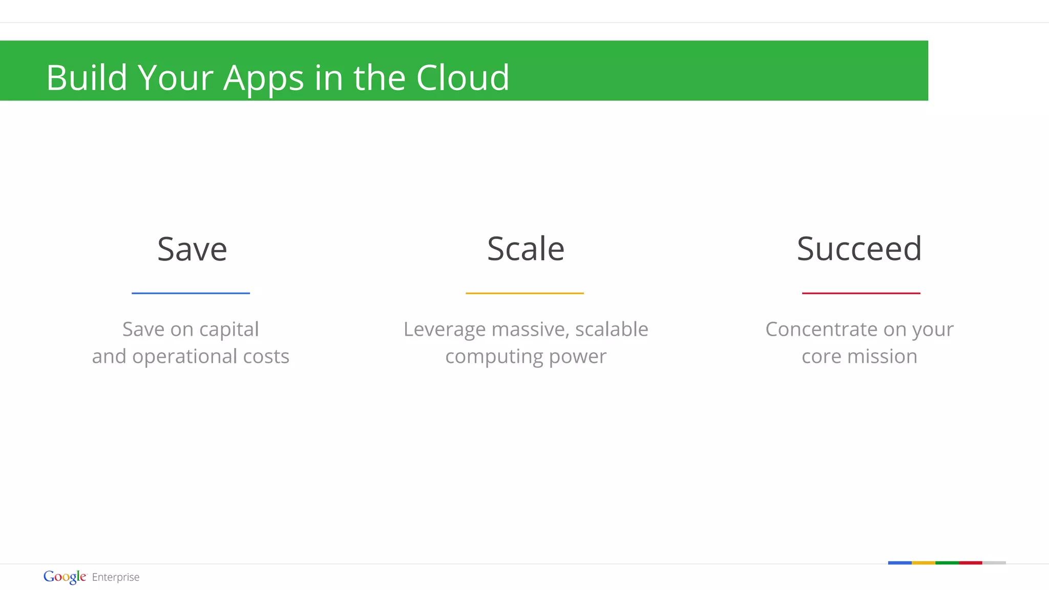 Build Your Apps in the Cloud 
Save Scale Succeed 
Concentrate on your 
core mission 
Google confidential | Do not distribute 
Leverage massive, scalable 
computing power 
Save on capital 
and operational costs 
 