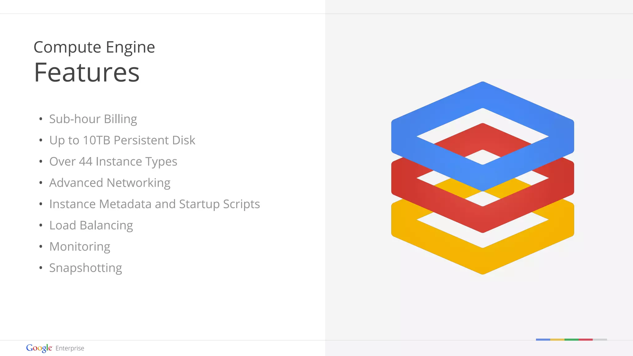 Google confidential | Do not distribute 
Compute Engine 
Features 
• Sub-hour Billing 
• Up to 10TB Persistent Disk 
• Over 44 Instance Types 
• Advanced Networking 
• Instance Metadata and Startup Scripts 
• Load Balancing 
• Monitoring 
• Snapshotting 
 
