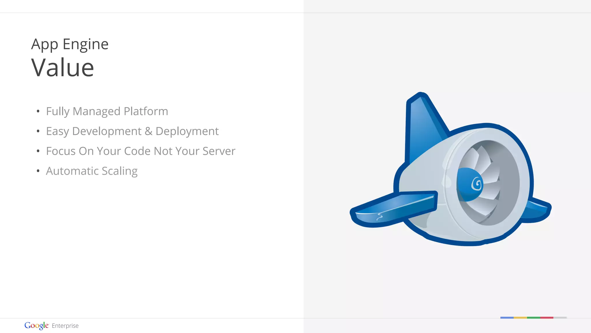 Google confidential | Do not distribute 
App Engine 
Value 
• Fully Managed Platform 
• Easy Development & Deployment 
• Focus On Your Code Not Your Server 
• Automatic Scaling 
 