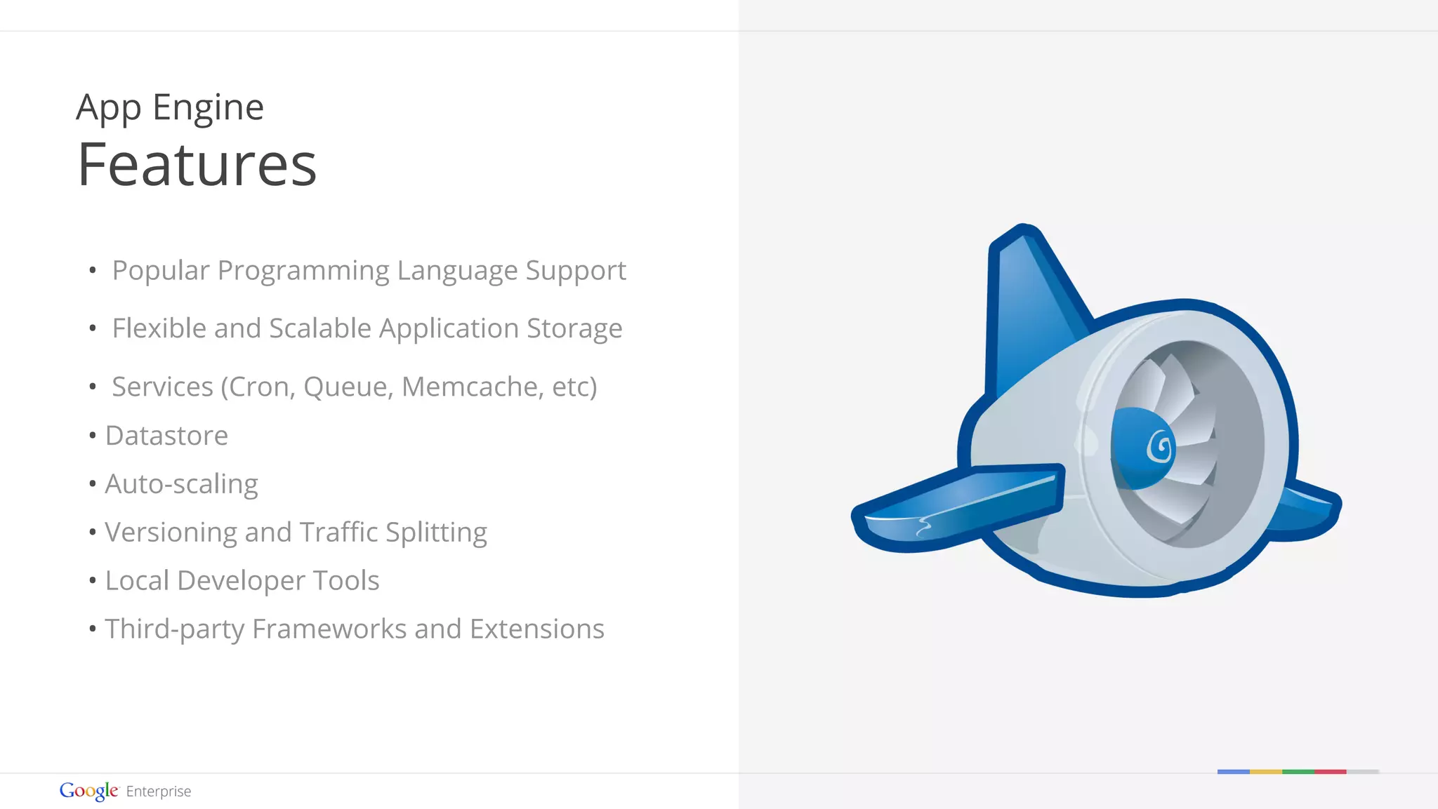 Google confidential | Do not distribute 
App Engine 
Features 
• Popular Programming Language Support 
• Flexible and Scalable Application Storage 
• Services (Cron, Queue, Memcache, etc) 
• Datastore 
• Auto-scaling 
• Versioning and Traffic Splitting 
• Local Developer Tools 
• Third-party Frameworks and Extensions 
 