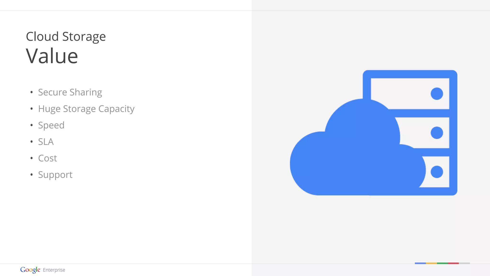 Google confidential | Do not distribute 
Cloud Storage 
Value 
• Secure Sharing 
• Huge Storage Capacity 
• Speed 
• SLA 
• Cost 
• Support 
 