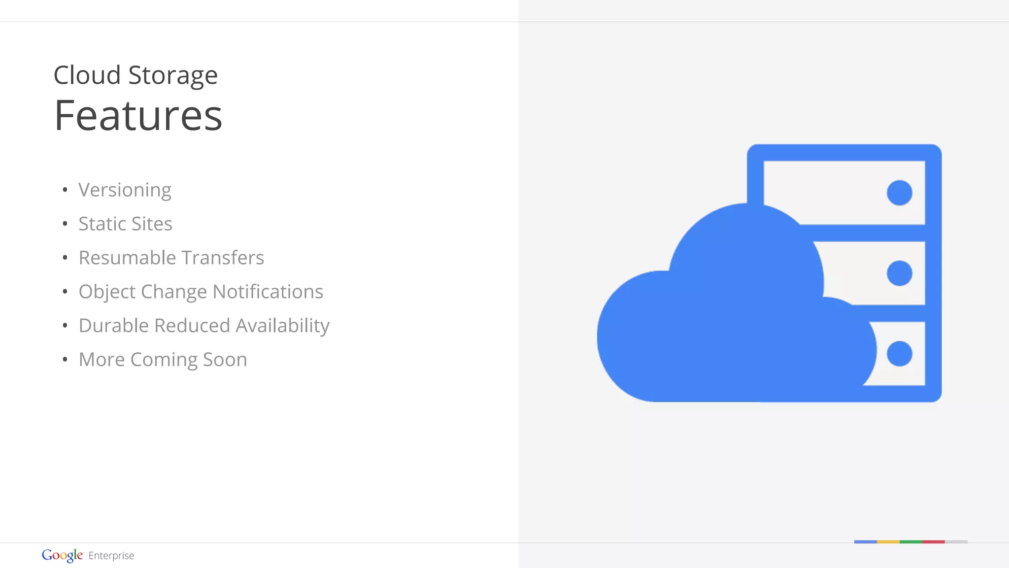 Google confidential | Do not distribute 
Cloud Storage 
Features 
• Versioning 
• Static Sites 
• Resumable Transfers 
• Object Change Notifications 
• Durable Reduced Availability 
• More Coming Soon 
 