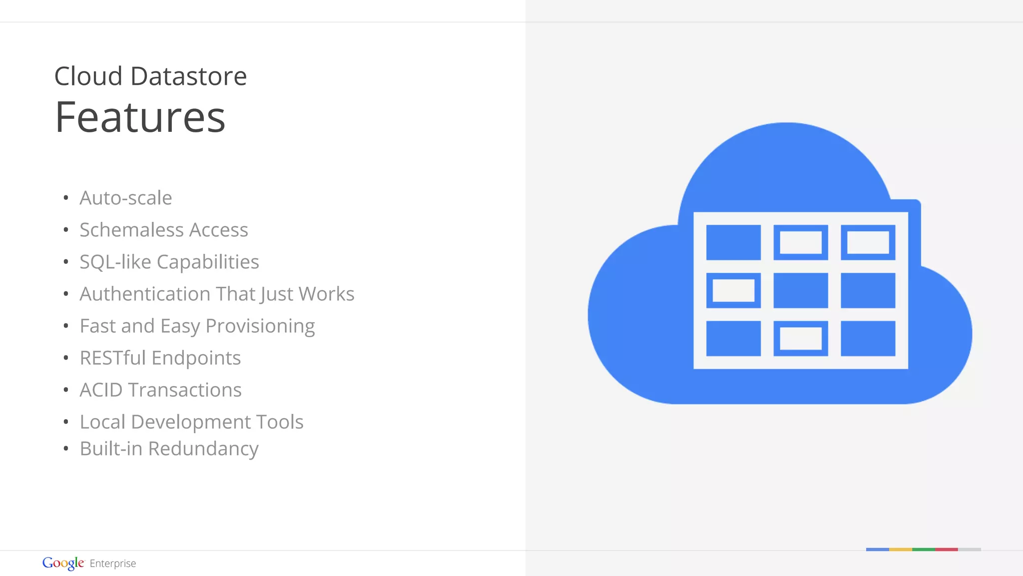 Google confidential | Do not distribute 
Cloud Datastore 
Features 
• Auto-scale 
• Schemaless Access 
• SQL-like Capabilities 
• Authentication That Just Works 
• Fast and Easy Provisioning 
• RESTful Endpoints 
• ACID Transactions 
• Local Development Tools 
• Built-in Redundancy 
 
