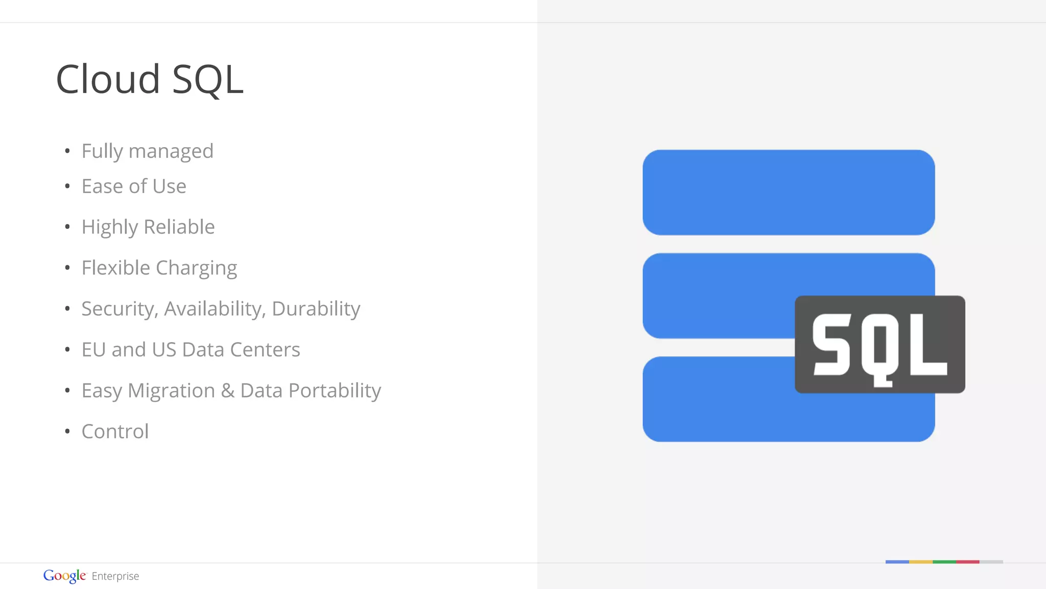 Google confidential | Do not distrib ute 
Cloud SQL 
• Fully managed 
• Ease of Use 
• Highly Reliable 
• Flexible Charging 
• Security, Availability, Durability 
• EU and US Data Centers 
• Easy Migration & Data Portability 
• Control 
 