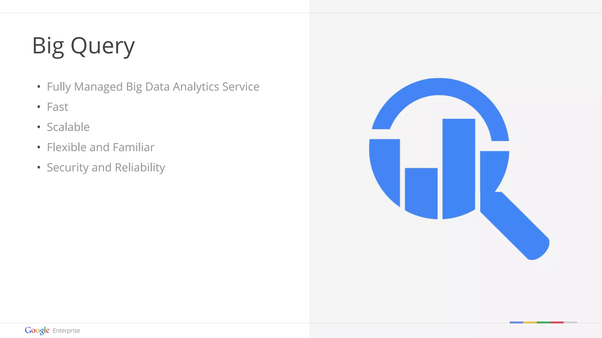 Google confidential | Do not distrib ute 
Big Query 
• Fully Managed Big Data Analytics Service 
• Fast 
• Scalable 
• Flexible and Familiar 
• Security and Reliability 
 