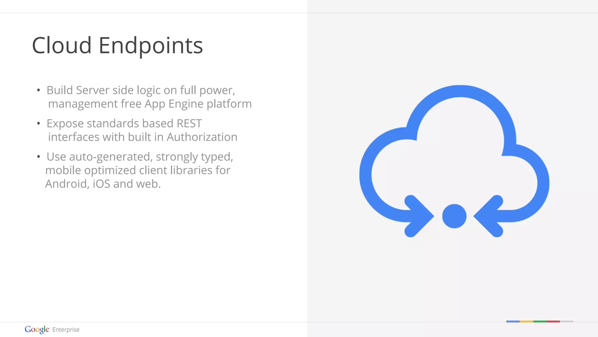 Google confidential | Do not distribute 
Cloud Endpoints 
• Build Server side logic on full power, 
management free App Engine platform 
• Expose standards based REST 
interfaces with built in Authorization 
• Use auto-generated, strongly typed, 
mobile optimized client libraries for 
Android, iOS and web. 
 