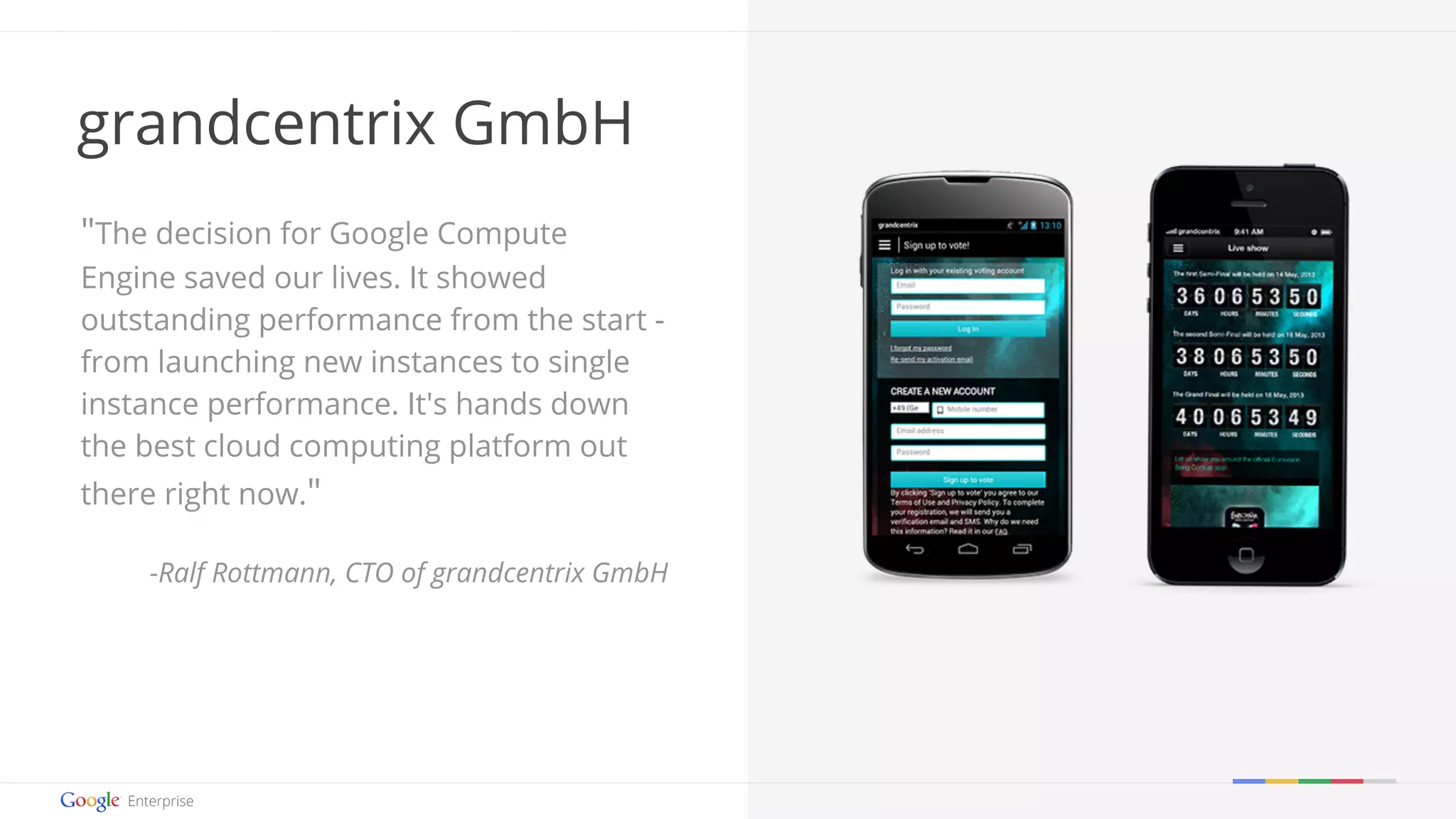 Google confidential | Do not distribute 
grandcentrix GmbH 
"The decision for Google Compute 
Engine saved our lives. It showed 
outstanding performance from the start - 
from launching new instances to single 
instance performance. It's hands down 
the best cloud computing platform out 
there right now." 
-Ralf Rottmann, CTO of grandcentrix GmbH 
 