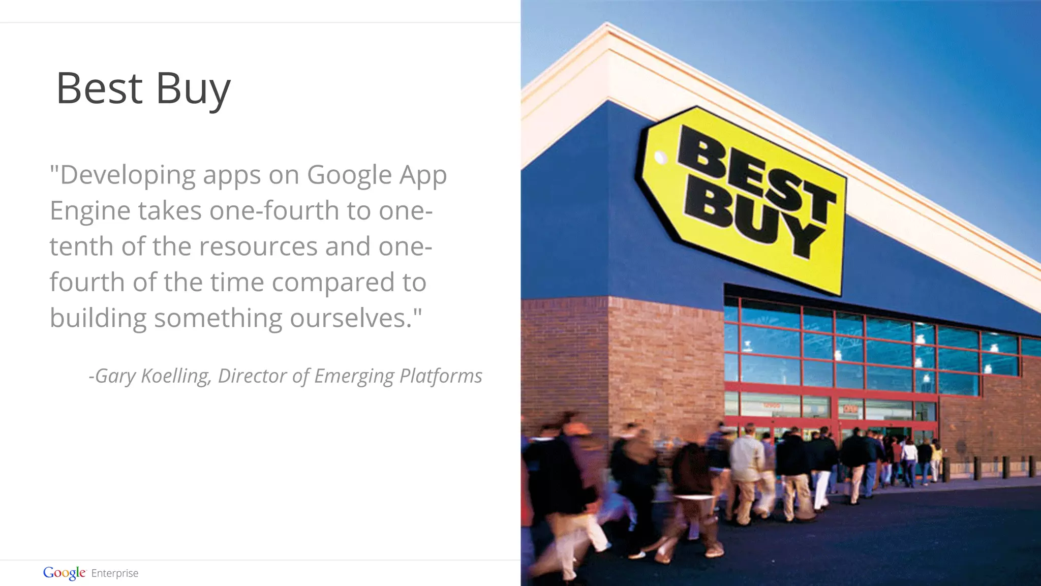 Google confidential | Do not distribute 
Best Buy 
"Developing apps on Google App 
Engine takes one-fourth to one-tenth 
of the resources and one-fourth 
of the time compared to 
building something ourselves." 
-Gary Koelling, Director of Emerging Platforms 
 