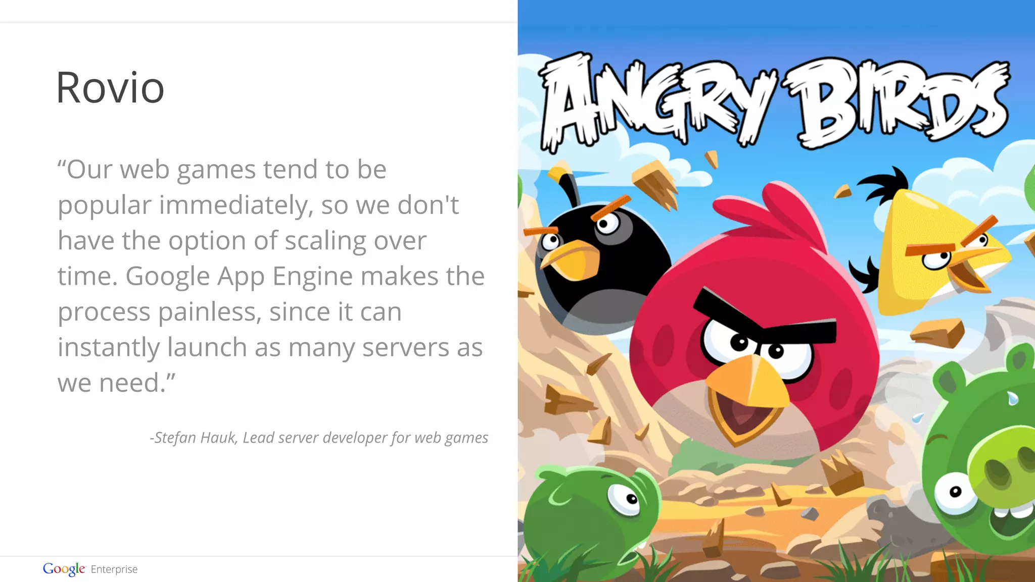 Google confidential | Do not distribute 
Rovio 
“Our web games tend to be 
popular immediately, so we don't 
have the option of scaling over 
time. Google App Engine makes the 
process painless, since it can 
instantly launch as many servers as 
we need.” 
-Stefan Hauk, Lead server developer for web games 
 