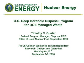 Timothy C. Gunter
Federal Program Manager, Disposal R&D
Office of Used Nuclear Fuel Disposition R&D
7th US/German Workshop on Salt Repository
Research, Design, and Operation
Washington, D.C.
September 7-9, 2016
U.S. Deep Borehole Disposal Program
for DOE Managed Waste
 