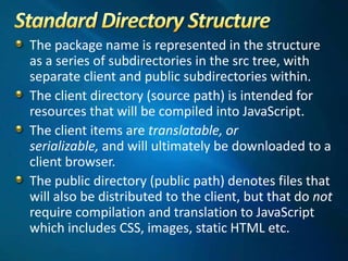 The package name is represented in the structure
as a series of subdirectories in the src tree, with
separate client and public subdirectories within.
The client directory (source path) is intended for
resources that will be compiled into JavaScript.
The client items are translatable, or
serializable, and will ultimately be downloaded to a
client browser.
The public directory (public path) denotes files that
will also be distributed to the client, but that do not
require compilation and translation to JavaScript
which includes CSS, images, static HTML etc.
 