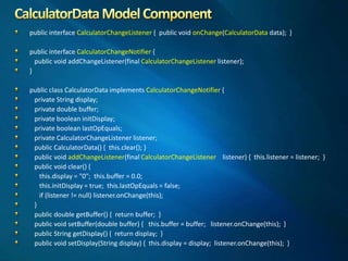 public interface CalculatorChangeListener { public void onChange(CalculatorData data); }
public interface CalculatorChangeNotifier {
public void addChangeListener(final CalculatorChangeListener listener);
}
public class CalculatorData implements CalculatorChangeNotifier {
private String display;
private double buffer;
private boolean initDisplay;
private boolean lastOpEquals;
private CalculatorChangeListener listener;
public CalculatorData() { this.clear(); }
public void addChangeListener(final CalculatorChangeListener listener) { this.listener = listener; }
public void clear() {
this.display = "0"; this.buffer = 0.0;
this.initDisplay = true; this.lastOpEquals = false;
if (listener != null) listener.onChange(this);
}
public double getBuffer() { return buffer; }
public void setBuffer(double buffer) { this.buffer = buffer; listener.onChange(this); }
public String getDisplay() { return display; }
public void setDisplay(String display) { this.display = display; listener.onChange(this); }
 